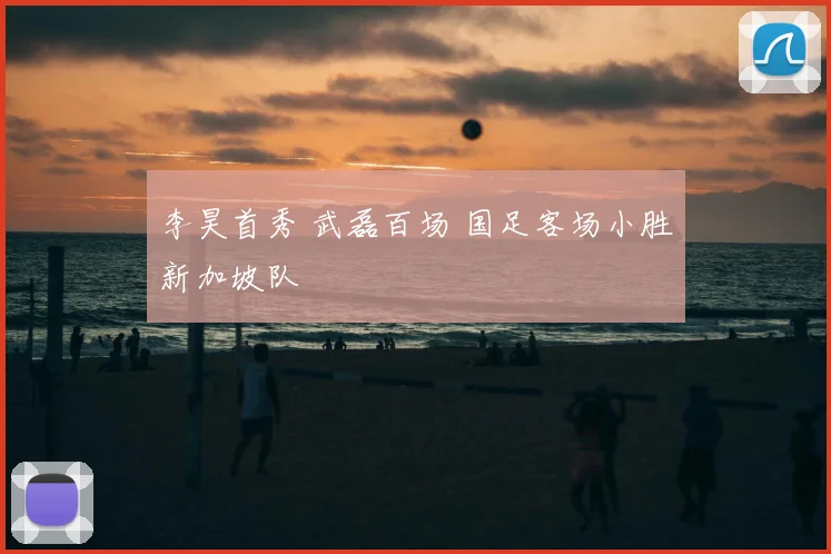 李昊首秀 武磊百场 国足客场小胜新加坡队