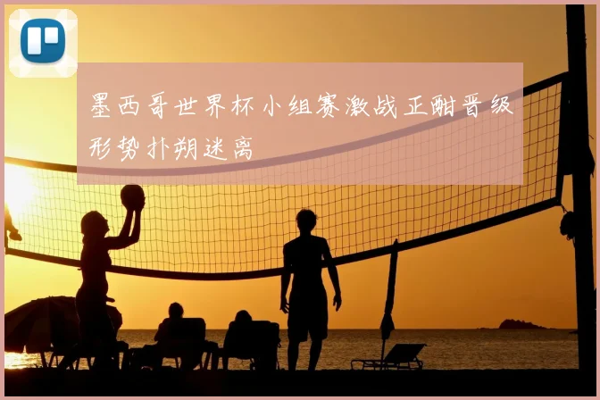 墨西哥世界杯小组赛激战正酣晋级形势扑朔迷离