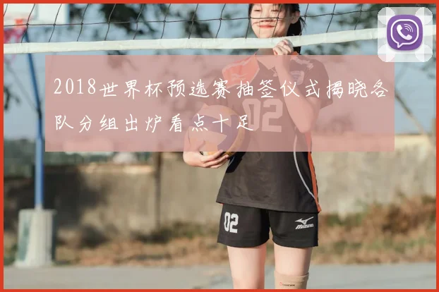 2018世界杯预选赛抽签仪式揭晓各队分组出炉看点十足