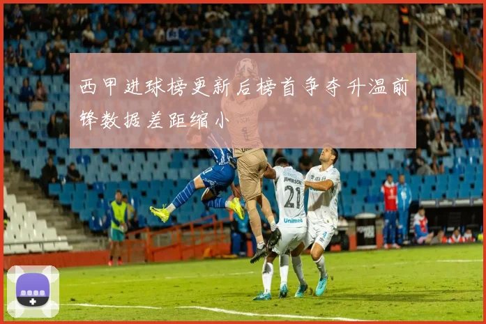 西甲进球榜更新后榜首争夺升温前锋数据差距缩小
