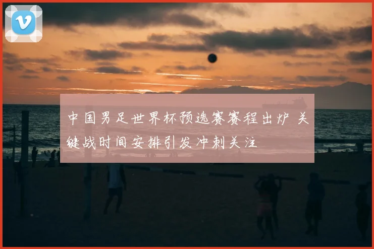 中国男足世界杯预选赛赛程出炉 关键战时间安排引发冲刺关注