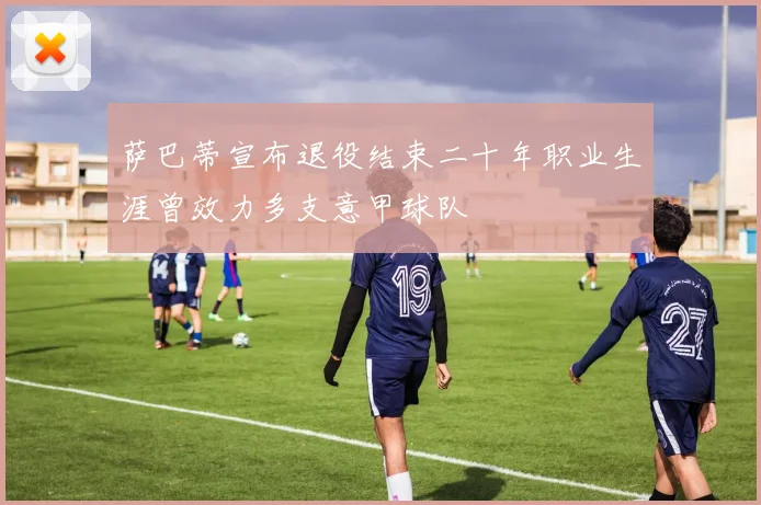 萨巴蒂宣布退役结束二十年职业生涯曾效力多支意甲球队