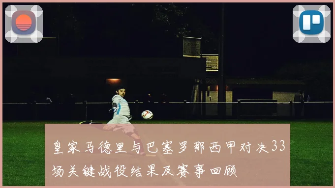 皇家马德里与巴塞罗那西甲对决33场关键战役结果及赛事回顾