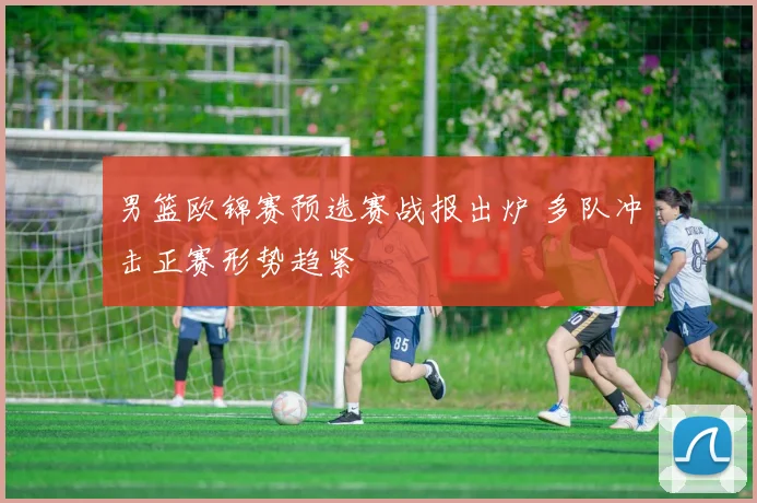 男篮欧锦赛预选赛战报出炉 多队冲击正赛形势趋紧