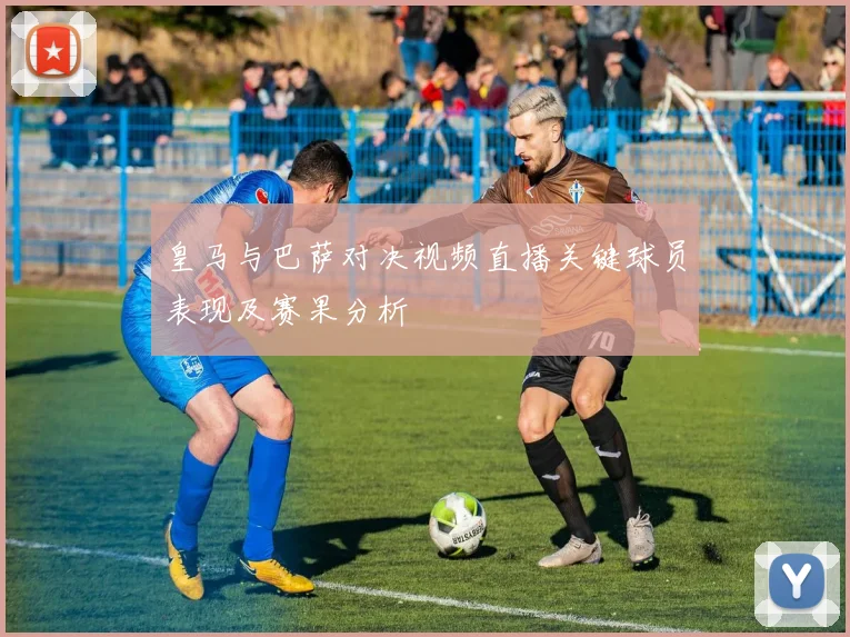 皇马与巴萨对决视频直播关键球员表现及赛果分析