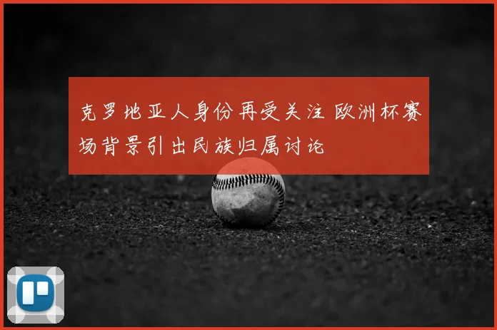 克罗地亚人身份再受关注 欧洲杯赛场背景引出民族归属讨论