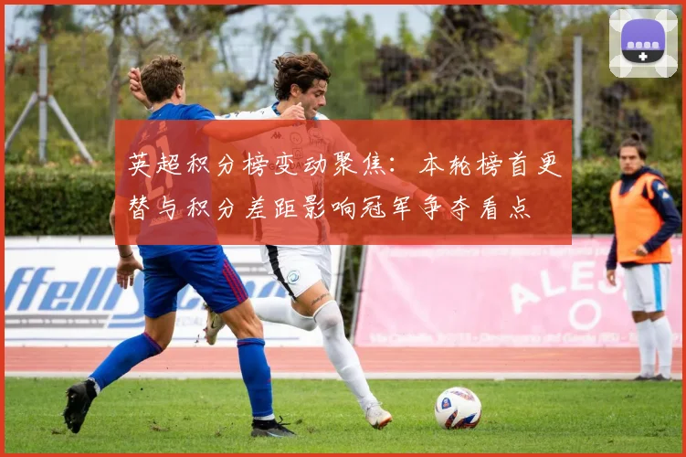 英超积分榜变动聚焦：本轮榜首更替与积分差距影响冠军争夺看点