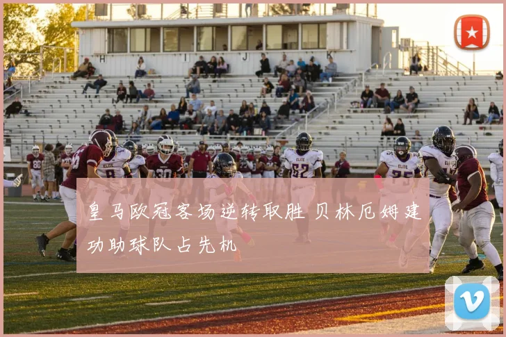 皇马欧冠客场逆转取胜 贝林厄姆建功助球队占先机