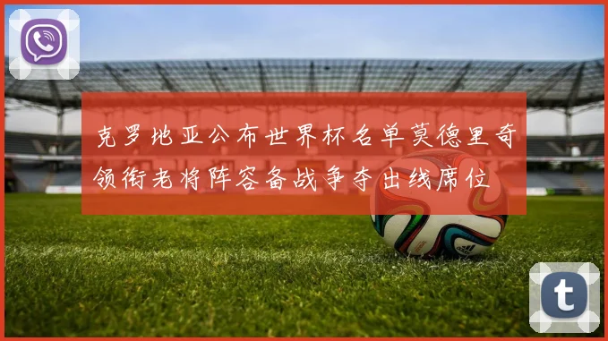 克罗地亚公布世界杯名单莫德里奇领衔老将阵容备战争夺出线席位