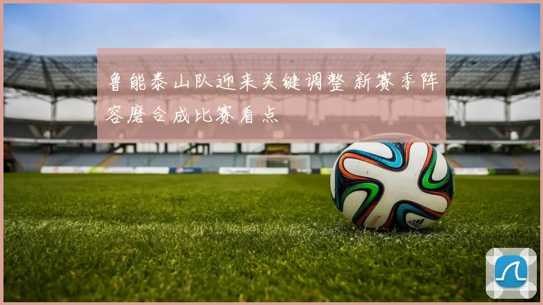 鲁能泰山队迎来关键调整 新赛季阵容磨合成比赛看点