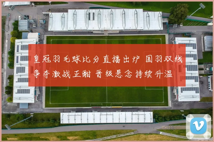 皇冠羽毛球比分直播出炉 国羽双线争夺激战正酣 晋级悬念持续升温
