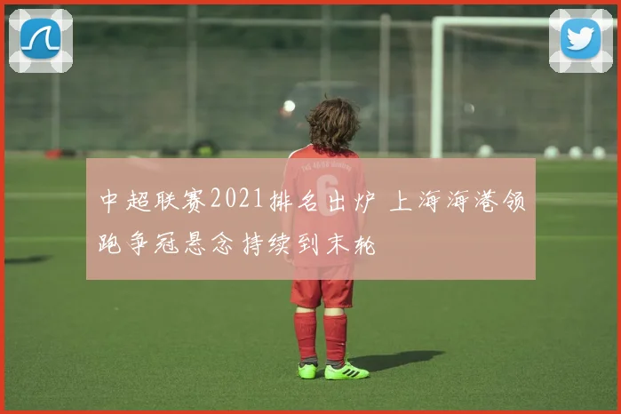 中超联赛2021排名出炉 上海海港领跑争冠悬念持续到末轮