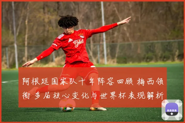 阿根廷国家队十年阵容回顾 梅西领衔 多届核心变化与世界杯表现解析