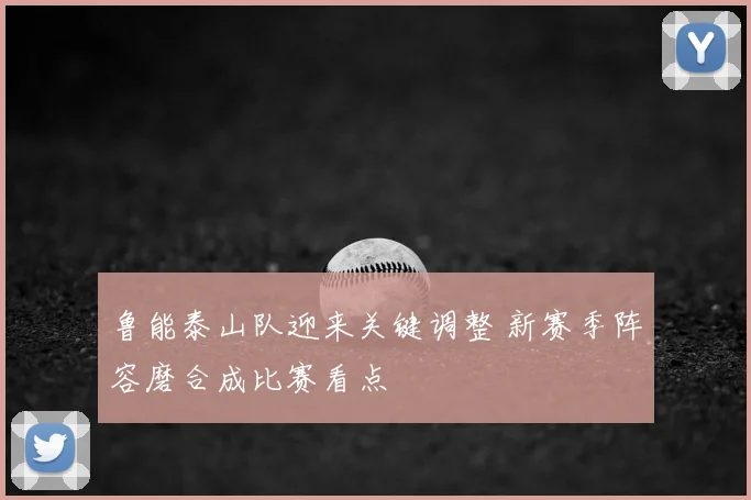 鲁能泰山队迎来关键调整 新赛季阵容磨合成比赛看点