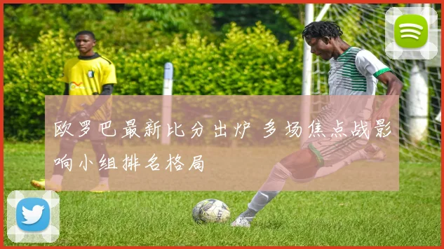 欧罗巴最新比分出炉 多场焦点战影响小组排名格局