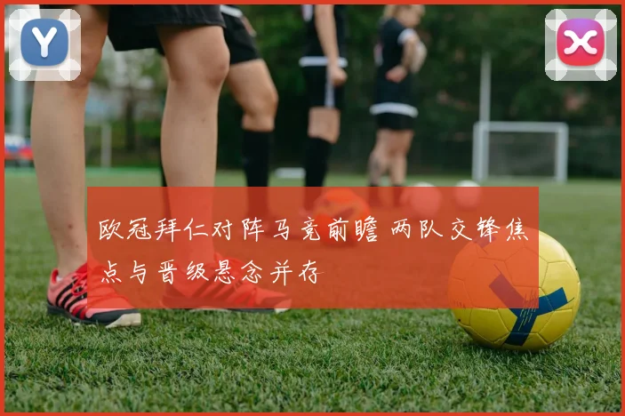 欧冠拜仁对阵马竞前瞻 两队交锋焦点与晋级悬念并存