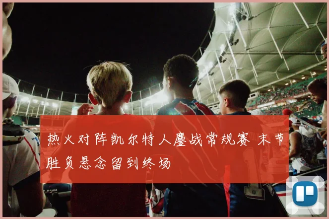热火对阵凯尔特人鏖战常规赛 末节胜负悬念留到终场
