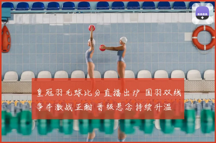 皇冠羽毛球比分直播出炉 国羽双线争夺激战正酣 晋级悬念持续升温