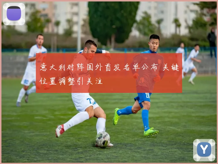 意大利对阵国外首发名单公布 关键位置调整引关注