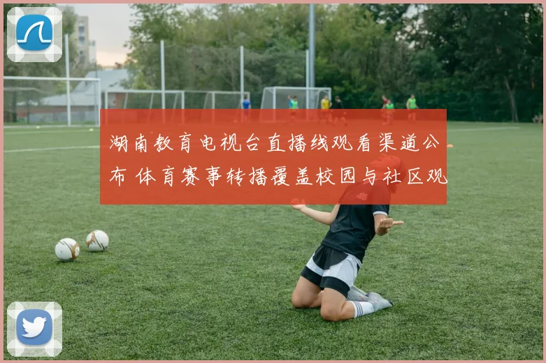 湖南教育电视台直播线观看渠道公布 体育赛事转播覆盖校园与社区观赛场景