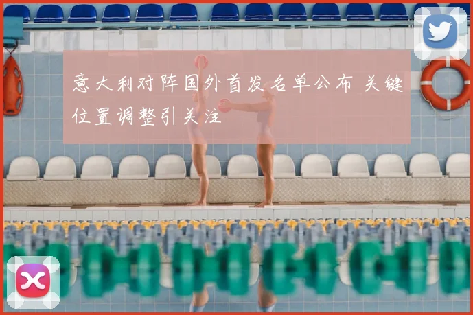 意大利对阵国外首发名单公布 关键位置调整引关注