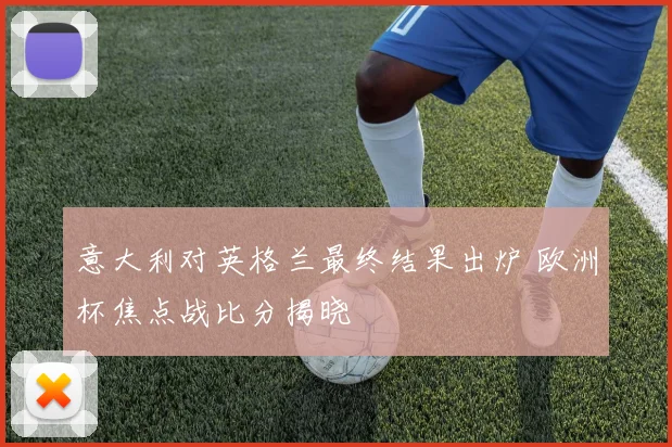 意大利对英格兰最终结果出炉 欧洲杯焦点战比分揭晓