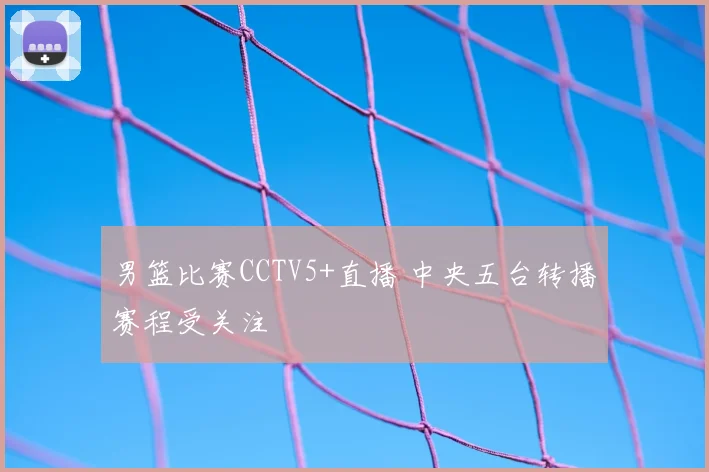 男篮比赛CCTV5+直播 中央五台转播赛程受关注