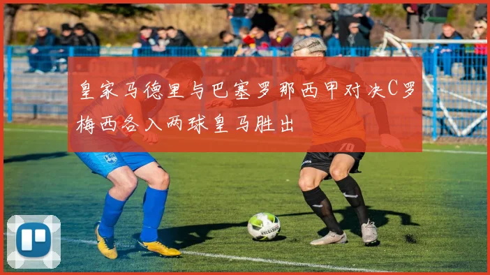 皇家马德里与巴塞罗那西甲对决C罗梅西各入两球皇马胜出