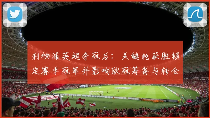 利物浦英超夺冠后：关键轮获胜锁定赛季冠军并影响欧冠筹备与转会布局