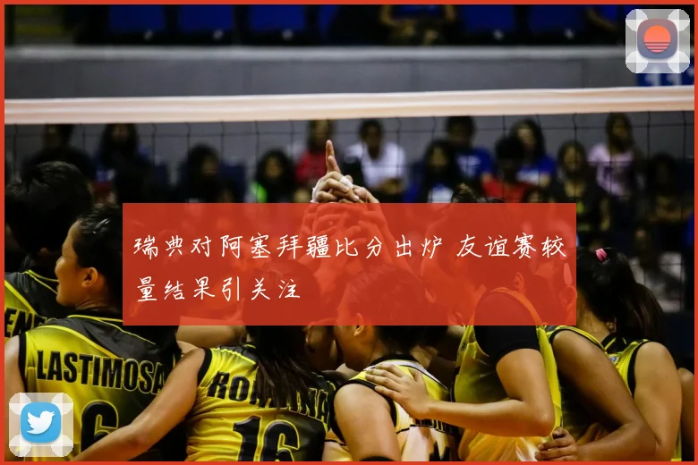 瑞典对阿塞拜疆比分出炉 友谊赛较量结果引关注