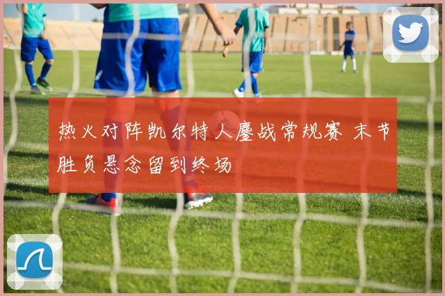 热火对阵凯尔特人鏖战常规赛 末节胜负悬念留到终场