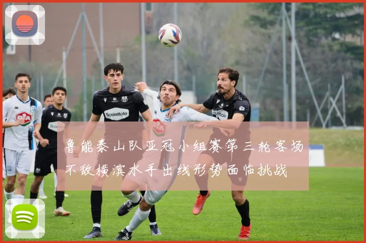 鲁能泰山队亚冠小组赛第三轮客场不敌横滨水手出线形势面临挑战